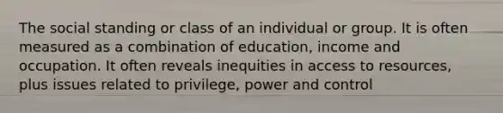 The social standing or class of an individual or group. It is often measured as a combination of education, income and occupation. It often reveals inequities in access to resources, plus issues related to privilege, power and control