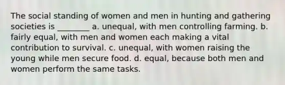 The social standing of women and men in hunting and gathering societies is ________ a. unequal, with men controlling farming. b. fairly equal, with men and women each making a vital contribution to survival. c. unequal, with women raising the young while men secure food. d. equal, because both men and women perform the same tasks.