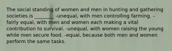 The social standing of women and men in hunting and gathering societies is ________ -unequal, with men controlling farming. -fairly equal, with men and women each making a vital contribution to survival. -unequal, with women raising the young while men secure food. -equal, because both men and women perform the same tasks.