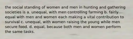 the social standing of women and men in hunting and gathering societies is a. unequal, with men controlling farming b. fairly equal with men and women each making a vital contribution to survival c. unequal, with women raising the young while men secure food. d. equal, because both men and women perform the same tasks.