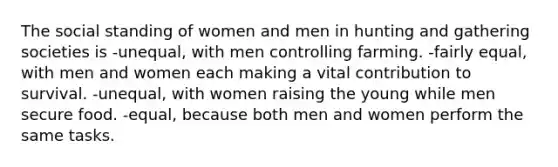 The social standing of women and men in hunting and gathering societies is -unequal, with men controlling farming. -fairly equal, with men and women each making a vital contribution to survival. -unequal, with women raising the young while men secure food. -equal, because both men and women perform the same tasks.