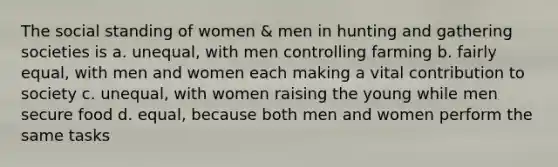 The social standing of women & men in hunting and gathering societies is a. unequal, with men controlling farming b. fairly equal, with men and women each making a vital contribution to society c. unequal, with women raising the young while men secure food d. equal, because both men and women perform the same tasks