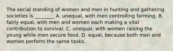 The social standing of women and men in hunting and gathering societies is ________ A. unequal, with men controlling farming. B. fairly equal, with men and women each making a vital contribution to survival. C. unequal, with women raising the young while men secure food. D. equal, because both men and women perform the same tasks.