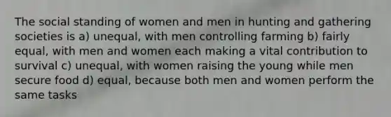 The social standing of women and men in hunting and gathering societies is a) unequal, with men controlling farming b) fairly equal, with men and women each making a vital contribution to survival c) unequal, with women raising the young while men secure food d) equal, because both men and women perform the same tasks