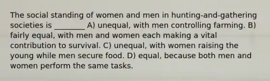 The social standing of women and men in hunting-and-gathering societies is ________ A) unequal, with men controlling farming. B) fairly equal, with men and women each making a vital contribution to survival. C) unequal, with women raising the young while men secure food. D) equal, because both men and women perform the same tasks.