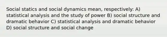 Social statics and social dynamics mean, respectively: A) statistical analysis and the study of power B) social structure and dramatic behavior C) statistical analysis and dramatic behavior D) social structure and social change