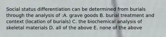 Social status differentiation can be determined from burials through the analysis of :A. grave goods B. burial treatment and context (location of burials) C. the biochemical analysis of skeletal materials D. all of the above E. none of the above