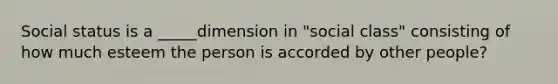 Social status is a _____dimension in "social class" consisting of how much esteem the person is accorded by other people?