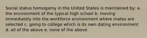 Social status homogamy in the United States is maintained by: a. the environment of the typical high school b. moving immediately into the workforce environment where mates are selected c. going to college which is its own dating environment d. all of the above e. none of the above