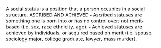 A social status is a position that a person occupies in a social structure. ASCRIBED AND ACHIEVED - Ascribed statuses are something one is born into or has no control over; not merit-based (i.e. sex, race ethnicity, age). - Achieved statuses are achieved by individuals, or acquired based on merit (i.e. spouse, sociology major, college graduate, lawyer, mass murder).