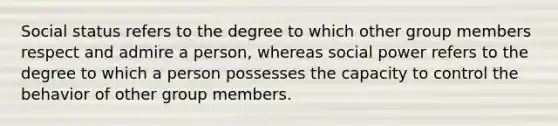 Social status refers to the degree to which other group members respect and admire a person, whereas social power refers to the degree to which a person possesses the capacity to control the behavior of other group members.