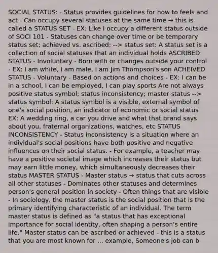 SOCIAL STATUS: - Status provides guidelines for how to feels and act - Can occupy several statuses at the same time → this is called a STATUS SET - EX: Like I occupy a different status outside of SOCI 101 - Statuses can change over time or be temporary status set; achieved vs. ascribed: --> status set: A status set is a collection of social statuses that an individual holds ASCRIBED STATUS - Involuntary - Born with or changes outside your control - EX: I am white, I am male, I am Jim Thompson's son ACHEIVED STATUS - Voluntary - Based on actions and choices - EX: I can be in a school, I can be employed, I can play sports Are not always positive status symbol; status inconsistency; master status --> status symbol: A status symbol is a visible, external symbol of one's social position, an indicator of economic or social status EX: A wedding ring, a car you drive and what that brand says about you, fraternal organizations, watches, etc STATUS INCONSISTENCY - Status inconsistency is a situation where an individual's social positions have both positive and negative influences on their social status. - For example, a teacher may have a positive societal image which increases their status but may earn little money, which simultaneously decreases their status MASTER STATUS - Master status → status that cuts across all other statuses - Dominates other statuses and determines person's general position in society - Often things that are visible - In sociology, the master status is the social position that is the primary identifying characteristic of an individual. The term master status is defined as "a status that has exceptional importance for social identity, often shaping a person's entire life." Master status can be ascribed or achieved - this is a status that you are most known for ... example, Someone's job can b