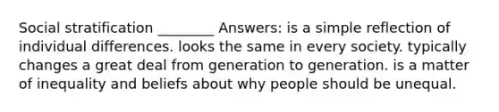 Social stratification ________ Answers: is a simple reflection of individual differences. looks the same in every society. typically changes a great deal from generation to generation. is a matter of inequality and beliefs about why people should be unequal.