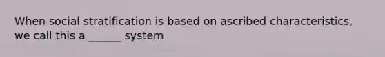 When social stratification is based on ascribed characteristics, we call this a ______ system