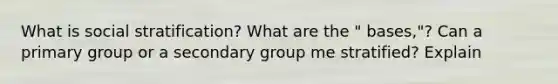 What is social stratification? What are the " bases,"? Can a primary group or a secondary group me stratified? Explain