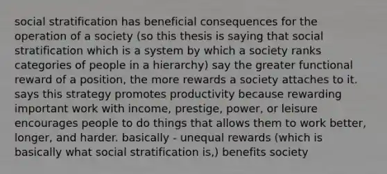 social stratification has beneficial consequences for the operation of a society (so this thesis is saying that social stratification which is a system by which a society ranks categories of people in a hierarchy) say the greater functional reward of a position, the more rewards a society attaches to it. says this strategy promotes productivity because rewarding important work with income, prestige, power, or leisure encourages people to do things that allows them to work better, longer, and harder. basically - unequal rewards (which is basically what social stratification is,) benefits society