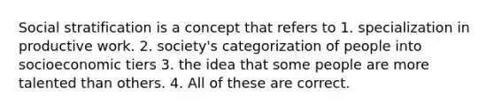 Social stratification is a concept that refers to 1. specialization in productive work. 2. society's categorization of people into socioeconomic tiers 3. the idea that some people are more talented than others. 4. All of these are correct.