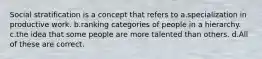 Social stratification is a concept that refers to a.specialization in productive work. b.ranking categories of people in a hierarchy. c.the idea that some people are more talented than others. d.All of these are correct.