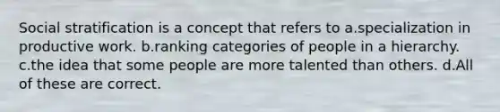 Social stratification is a concept that refers to a.specialization in productive work. b.ranking categories of people in a hierarchy. c.the idea that some people are more talented than others. d.All of these are correct.