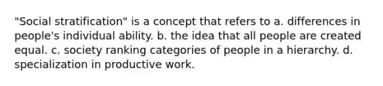 "Social stratification" is a concept that refers to a. differences in people's individual ability. b. the idea that all people are created equal. c. society ranking categories of people in a hierarchy. d. specialization in productive work.