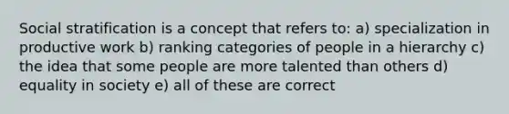 Social stratification is a concept that refers to: a) specialization in productive work b) ranking categories of people in a hierarchy c) the idea that some people are more talented than others d) equality in society e) all of these are correct