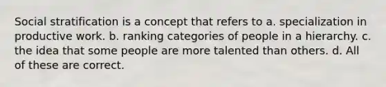 Social stratification is a concept that refers to a. specialization in productive work. b. ranking categories of people in a hierarchy. c. the idea that some people are more talented than others. d. All of these are correct.