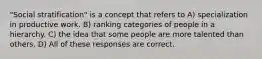 "Social stratification" is a concept that refers to A) specialization in productive work. B) ranking categories of people in a hierarchy. C) the idea that some people are more talented than others. D) All of these responses are correct.