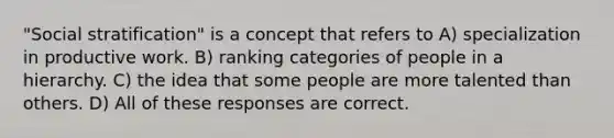 "Social stratification" is a concept that refers to A) specialization in productive work. B) ranking categories of people in a hierarchy. C) the idea that some people are more talented than others. D) All of these responses are correct.