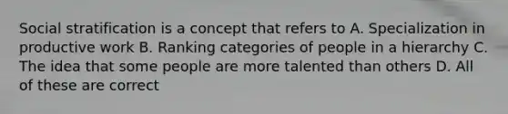 Social stratification is a concept that refers to A. Specialization in productive work B. Ranking categories of people in a hierarchy C. The idea that some people are more talented than others D. All of these are correct