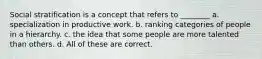 Social stratification is a concept that refers to ________ a. specialization in productive work. b. ranking categories of people in a hierarchy. c. the idea that some people are more talented than others. d. All of these are correct.