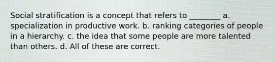 Social stratification is a concept that refers to ________ a. specialization in productive work. b. ranking categories of people in a hierarchy. c. the idea that some people are more talented than others. d. All of these are correct.