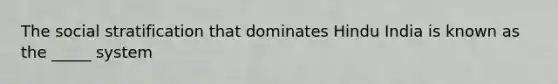 The social stratification that dominates Hindu India is known as the _____ system