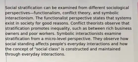 Social stratification can be examined from different sociological perspectives—functionalism, conflict theory, and symbolic interactionism. The functionalist perspective states that systems exist in society for good reasons. Conflict theorists observe that stratification promotes inequality, such as between rich business owners and poor workers. Symbolic interactionists examine stratification from a micro-level perspective. They observe how social standing affects people's everyday interactions and how the concept of "social class" is constructed and maintained through everyday interactions.