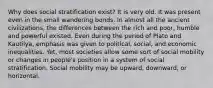 Why does social stratification exist? It is very old. It was present even in the small wandering bonds. In almost all the ancient civilizations, the differences between the rich and poor, humble and powerful existed. Even during the period of Plato and Kautilya, emphasis was given to political, social, and economic inequalities. Yet, most societies allow some sort of social mobility or changes in people's position in a system of social stratification. Social mobility may be upward, downward, or horizontal.