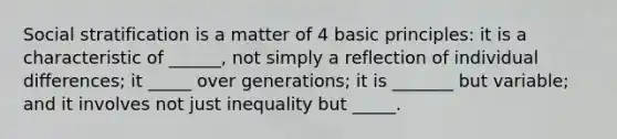 Social stratification is a matter of 4 basic principles: it is a characteristic of ______, not simply a reflection of individual differences; it _____ over generations; it is _______ but variable; and it involves not just inequality but _____.