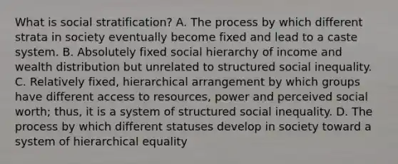 What is social stratification? A. The process by which different strata in society eventually become fixed and lead to a caste system. B. Absolutely fixed social hierarchy of income and wealth distribution but unrelated to structured social inequality. C. Relatively fixed, hierarchical arrangement by which groups have different access to resources, power and perceived social worth; thus, it is a system of structured social inequality. D. The process by which different statuses develop in society toward a system of hierarchical equality