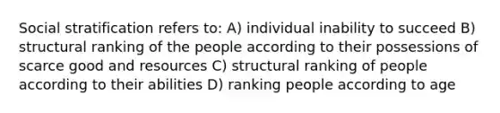 Social stratification refers to: A) individual inability to succeed B) structural ranking of the people according to their possessions of scarce good and resources C) structural ranking of people according to their abilities D) ranking people according to age