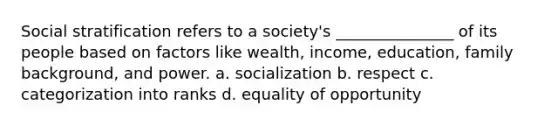 Social stratification refers to a society's _______________ of its people based on factors like wealth, income, education, family background, and power. a. socialization b. respect c. categorization into ranks d. equality of opportunity