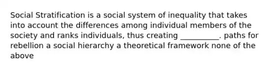 Social Stratification is a social system of inequality that takes into account the differences among individual members of the society and ranks individuals, thus creating __________. paths for rebellion a social hierarchy a theoretical framework none of the above