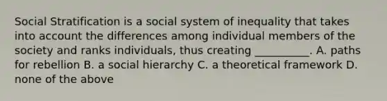 Social Stratification is a social system of inequality that takes into account the differences among individual members of the society and ranks individuals, thus creating __________. A. paths for rebellion B. a social hierarchy C. a theoretical framework D. none of the above