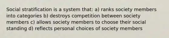 Social stratification is a system that: a) ranks society members into categories b) destroys competition between society members c) allows society members to choose their social standing d) reflects personal choices of society members