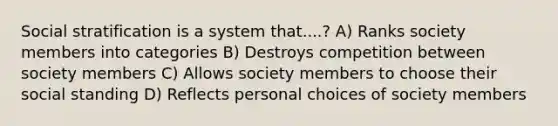 Social stratification is a system that....? A) Ranks society members into categories B) Destroys competition between society members C) Allows society members to choose their social standing D) Reflects personal choices of society members