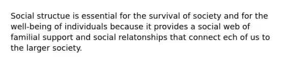 Social structue is essential for the survival of society and for the well-being of individuals because it provides a social web of familial support and social relatonships that connect ech of us to the larger society.