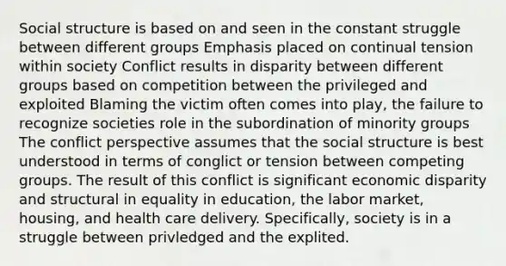 Social structure is based on and seen in the constant struggle between different groups Emphasis placed on continual tension within society Conflict results in disparity between different groups based on competition between the privileged and exploited Blaming the victim often comes into play, the failure to recognize societies role in the subordination of minority groups The conflict perspective assumes that the social structure is best understood in terms of conglict or tension between competing groups. The result of this conflict is significant economic disparity and structural in equality in education, the labor market, housing, and health care delivery. Specifically, society is in a struggle between privledged and the explited.