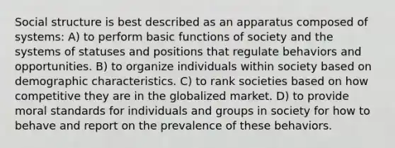 Social structure is best described as an apparatus composed of systems: A) to perform basic functions of society and the systems of statuses and positions that regulate behaviors and opportunities. B) to organize individuals within society based on demographic characteristics. C) to rank societies based on how competitive they are in the globalized market. D) to provide moral standards for individuals and groups in society for how to behave and report on the prevalence of these behaviors.