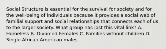 Social Structure is essential for the survival for society and for the well-being of individuals because it provides a social web of familial support and social relationships that connects each of us to the larger society. What group has lost this vital link? A. Homeless B. Divorced Females C. Families without children D. Single African American males