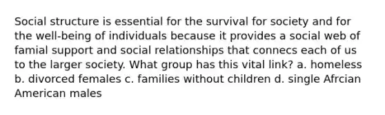 Social structure is essential for the survival for society and for the well-being of individuals because it provides a social web of famial support and social relationships that connecs each of us to the larger society. What group has this vital link? a. homeless b. divorced females c. families without children d. single Afrcian American males