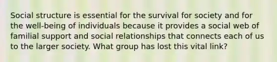 Social structure is essential for the survival for society and for the well-being of individuals because it provides a social web of familial support and social relationships that connects each of us to the larger society. What group has lost this vital link?