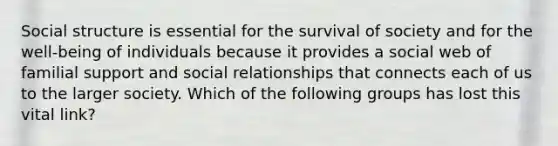 Social structure is essential for the survival of society and for the well-being of individuals because it provides a social web of familial support and social relationships that connects each of us to the larger society. Which of the following groups has lost this vital link?