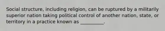 Social structure, including religion, can be ruptured by a militarily superior nation taking political control of another nation, state, or territory in a practice known as __________.